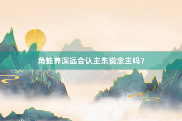 角蛙养深远会认主东说念主吗?